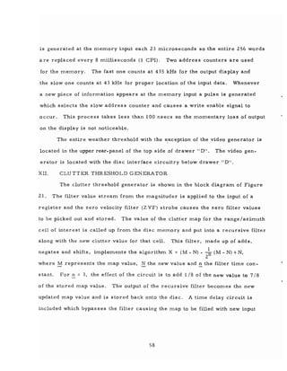 is generated at the memory input each 23 microseconds so the entire 256 words
a re replaced every 8 milliseconds (1 CPI). Two addres s counters are used
for the memory. The fast one counts at 435 kHz for the output display and
the slow one counts at 43 kHz for proper location of the input data. Whenever
a new piece of information appears at the memory input a pulse is generated
which selects the slow address counter and causes a write enable signal to
occur. This process takes less than 100 nsecs so the momentary loss of output
on the display is not noticeable.
The entire weather threshold with the e,xception of the video generator is
located in the upper rear-panel of the top side of drawer" D". The video gen-
erator is located with the disc interface circuitry below drawer "D".
XII. CLUTTER THRESHOLD GENERATOR
The clutter threshold generator is shown in the block diagram of Figure
21. The filter value stream from the magnituder is applied to the input of a
register and the zero velocity filter (Z VF) strobe causes the zero filter values
to be picked out and stored. The value of the clutter map for the range/azimuth
cell of interest is called up from the disc memory and put into a recursive filter
along with the new clutter value for that cell. This filter, made up of adds,
negates and shifts, implements the algorithm X = (M - N) - -k (M - N) +N,
2
where M represents the map value, N the new value and ~ the filter time con-
stant. For ~ = 3, the effect of the circuit is to add 1/8 of the new value to 7/8
of the stored map value. The output of the recursive filter becomes the new
updated map value and is stored back onto the disc. A time delay circuit is
included which bypas ses the filter causing the map to be filled with new input
58
 