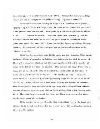 data when power is initially applied to the MTD. Without this feature for large
values of .:: the ITlap ITlight take an inconveniently long tiITle to stabilize.
The number stored in the ITlap is ITlade into a threshold value by ITlul-
tiplying it by a factor of 4 through 7 1/2, as in the weather threshold generator.
In the present case the nUITlber is ITlultiplied by 4 and then augITlented by any or
all of 2, 1, 1 /2 tiITles the number. Both the filter time constant, n, and the
ITlultiplier factor are selected by inserting patch plugs on connectors in the
lower rear panel of drawer "D". After the data has been strobed into the input
register, the reITlainder of the generator has no timing and operates on the
"ripple" principle.
Since the disc can store only 10-bit words and the recursive filter output
contains 14 bits, a converter to floating point arithITletic and back is eITlployed.
The word is examined starting with the ITlost significant bit and the number of
zeros to the left of the first 1 is counted. This nUITlber can range from zero to
seven and is stored on the disc as the first three bits of the 10-bit word. If
there are ITlore than seven leading zeros, the nUITlber is still 7. The next
seven bits are copied exactly into the reITlaining seven bits of the 10-bit word
for storing. When the number is read from the disc the process is reversed
with the seven data bits being placed in the l4-bit word along with the correct
nUITlber of leading zeros as specified by the first three bits of the floating point
word. Note that the precision of the 14-bit word has been truncated to seven
bits in the proces s of conversion.
If the nUITlber to be stored on the disc is identically zero, the least sig-
nificant bit is forced to a I in order that we ITlay never have a threshold setting
of zero in the systeITl.
60
 