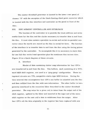 The clutter threshold generator is located in the lower rear panel of
drawer "D" with the exception of the fixed-floating-fixed point converter which
is located with the disc interface and controller on the panel in front of the
disc.
XIII. DISC MEMORY CONTROLLER AND INT ERFACE
The function of the controller is to provide the track address and write
enable lines for the disc and the clocks necessary to transfer data to and from
the disc. It must also contain a parallel-to-serial and serial-to-parallel con-
verter since the words are stored on the disc in serial bit form. The function
of the interface is to transfer data to and from the disc using the timing pulses
generated by the controller. To accomplish this it is neces sary to store data
for one full disc write/read operation plus the maximum disc access time.
Figure 22 is a block diagram of these circuits.
A. Interface
Blocks of data containing clutter map information for four CPI's
are transferred to and from the disc. Two buffers, each consisting of a 3072-
word MOS shift register, are us ed in a "ping-pong" configuration. These in-
tegrated circuits are TTL compatible static-type MOS devices. During the
time interval that encompasses four CPI's one buffer is unloaded onto the dis c
and then refilled from the dis c with new information. The other buffer is tem-
porarily interfaced to the recursive filter described in the clutter threshold
generator. The map value for a given cell is taken from the output end of the
shift register, updated in the filter and inserted at the input end of the same
shift register as the next cell's data is withdrawn from the output. After
four CPI's all the data originally in the register has been replaced with new
61
 