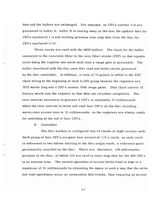 data and the buffers are exchanged. For example, as CPI's number 5-8 are
proces sed in buffer A, buffer B is storing away on the disc the updated data for
CPI's numbered 1- 4 and fetching previous scan map data from the disc for
CPI's numbered 9-12.
Three clocks are used with the MOS buffers. The clock for the buffer
connected to the recursive filter is the zero filter strobe (ZST) so that signals
move along the register one notch each time a range gate is processed. The
buffer interfaced with the disc uses disc read and write clocks generated
by the disc controller. In addition, a train of 32 pulses is added to the ZST
clock string at the beginning of each 4- CPI group because the registers are
3072 words long and 4 CPI's contain 3040 range gates. This clock inserts 32
dummy words into the register so that data can circulate completely. The
time interval necessary to process 4 CPI's is nominally 39 milliseconds
while the time interval to write and read four CPI's on the disc including
worst-case access time is 36 milliseconds, so the registers are always ready
for switching at the end of four CPI' s.
B. Controller
The disc surface is configured into 64 tracks of eight sectors each.
Each group of four CPI's occupies four sectors or 1/2 a track, so each track
is addressed in two halves starting at the disc origin mark, a reference point
permanently recorded on the disc. There are, therefore, 128 addressable
portions of the disc, of which 120 are used to store map data for the 480 CPI's
in an antenna scan. The normal operation of access/write/read is kept to a
maximum of 36 milliseconds by allocating the space in such a way that the write
and read operations occur on consecutive half-tracks, thus requiring no access
63
 