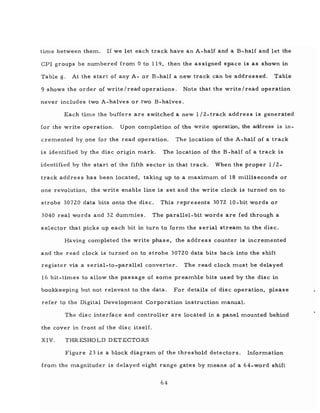 time between them. If we let each track have an A-half and a B-half and let the
CPI groups be numbered from 0 to 119, then the as signed space is as shown in
Table 8. At the start of any A- or B-half a new track can be addressed. Table
9 shows the order of write /read operations. Note that the write/read operation
never includes two A-halves or two B-halves.
Each time the buffers are switched a new 1 /2-track address is generated
for the write operation. Upon completion of the write operation, the address is in-
cremented by one for the read operation. The location of the A-half of a track
is identified by the disc origin mark. The location of the B -half of a track is
identified by the start of the fifth sector in that track. When the proper 1/2-
track address has been located, taking up to a maximum of 18 milliseconds or
one revolution, the write enable line is set and the write clock is turned on to
strobe 30720 data bits onto the disc. This represents 3072 10-bit words or
3040 real words and 32 dummies. The parallel-bit words are fed through a
selector that picks up each bit in turn to form the serial stream to the disc.
Having completed the write phas e, the addres s counter is incremented
and the read clock is turned on to strobe 30720 data bits back into the shift
register via a serial-to-parallel converter. The read clock must be delayed
16 bit-times to allow the passage of some preamble bits used by the disc in
bookkeeping but not relevant to the data. For details of disc operation, please
refer to the Digital Development Corporation instruction manual.
The disc interface and controller are located in a panel mounted behind
the cover in front of the dis c itself.
XIV. THRESHOLD DETECTORS
Figure 23 is a block diagram of the threshold detectors. Information
from the magnituder is delayed eight range gates by means of a 64-word shift
64
 