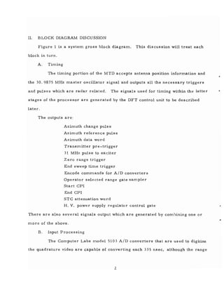 II. BLOCK DIAGRAM DISCUSSION
Figure 1 is a systern gross block diagrarn. This discussion will treat each
block in turn.
A. Tirning
The tirning portion of the MTD accepts antenna position inforrnation and
the 30.9875 MHz rnaster oscillator signal and outputs all the necessary triggers
and pulses which are radar related. The signals used for timing within the latter
stages of the processor are generated by the DFT control unit to be described
later.
The outputs are:
Azimuth change pu1s e
Azirnllth reference pulse
Azirnuth data word
Transrnitter pre-trigger
31 MHz pulse to exciter
Zero range trigger
End sweep tirne trigger
Encode comrnands for AID converters
Operator selected range gate sampler
Start CPI
End CPI
STC attenuation word
H. V. power supply regulator control gate
There are also several signals output which are generated by corn1:Jining one or
rnore of the above.
B. Input Processing
The Computer Labs rnodel 5103 AID converters that are used to digitize
the quadrature video are capable of converting each 335 nsec, although the range
2
 