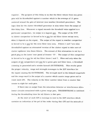 register. The purpose of this delay is so that the filter values from any given
gate will be thresholded against a number which is the average of 15 gates
centered around the gate of interest (see weather threshold generator). The
input data for the clutter threshold generator is also taken from the output of
this delay line. Whenever a signal exceeds the threshold value applied to a
particular comparitor, its output is a logical one. The output of the Z VF
to clutter comparitor is forced to be a one for all filter times except zero,
when it depends on the signal. The output of the signal to weather comparitor
is forced to be a one for the zero filter time only. Filters 1 and 7 are also
thresholded against an attenuated version of the clutter signal to take care of
clutter spillover into these filters. The amount of this attenuation is set by a
patch plug on the lower rear panel of drawer liD". The output of this comparitor
is forced to be a one for all but filter times 1 and 7. When and only when the
outputs of all comparitors are one for a given gate and filter time, a threshold
crossing is generated and a strobe formed (OUTSTROBE). This strobe gates
the proper velocity, range and strength messages to the lOP interface for
the signal causing the au TSTROBE. The strength word is the delayed magnitude
and the range word is the output of a counter which counts range gates and is
reset each CPI. The velocity is the filter number taken from a counter that
counts to eight for each gate.
If there was an output from the saturation detector or interference elim-
inator circuits as sodated with a given range gate, THRESHSTROBE is inhibited
during the thresholding time for all filters in that gate.
At the start of each CPl a message is sent to the lOP interface which
contains an indication of the prf of the radar during that CPl and the azimuth of
68
 