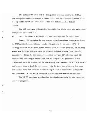 The output data lines and the IDR pulses are also sent to the NOVA
test computer interface located in drawer II A" , but no handshaking takes place.
It is up to the NOVA interface to read the data before another IDR is
issued.
The lOP interface is located at the right side of the inner and outer upper
rear panels in drawer "D!I.
XVI. TEST MEMORY AND CONNECTION (Not required for operation)
Drawer II B" contains the test memory which receives information from
the NOVA interface and stores simulated input data for an entire Cpr. If
the toggle switch on the rear of the drawer is in the TEST position, ll-bit I&Q
words are directed into the main 8K memory in place of data from the AID
converters. Since the test memory contains only one CPl of data, each CPI
receives the same input information and the output of all processed CPI's
is identical until the contents of the test memory is changed. A NOVA program
has been written to load the test memory via the interface with new data once
per antenna scan and examine the MTD output as it is received back from the
lOP interface. In this way a complete closed-loop test system is operated.
The NOVA interface also handles the single-gate data for the spectrum
analysis program.
71
 