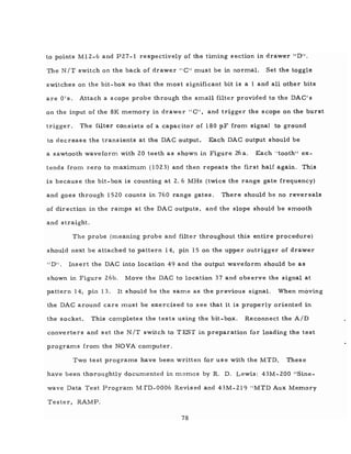 to points M12-6 and P27 -1 respectively of the timing section in drawer "DII.
The N IT switch on the back of drawer" C" must be in normal. Set the toggle
switches on the bit- box so that the most significant bit is a 1 and all other bits
are 0 IS. Attach a s cope probe through the small filter provided to the DAC's
on the input of the 8K memory in drawer" C", and trigger the scope on the burst
trigger. The filter consists of a capacitor of 180 pF from signal to ground
to decrease the transients at the DAC output. Each DAC output should be
a sawtooth waveform with 20 teeth as shown in Figure 26a. Each "tooth" ex-
tends from zero to maximum (1023) and then repeats the first half again. This
is because the bit-box is counting at 2. 6 MHz (twice the range gate frequency)
and goes through 1520 counts in 760 range gates. There should be no reversals
of direction in the ramps at the DAC outputs, and the slope should be smooth
and straight.
The probe (meaning probe and filter throughout this entire procedure)
should next be attached to pattern 14, pin 15 on the upper outrigger of drawer
IIDI!. Insert the DAC into location 49 and the output waveform should be as
shown in Figure 26b. Move the DAC to location 37 and observe the signal at
pattern 14, pin 13. It should be the same as the previous signal. When moving
the DAC around care must be exercised to see that it is properly oriented in
the socket. This completes the tests using the bit-box. Reconnect the AID
converters and set the N IT switch to T EST in preparation for loading the test
programs from the NOVA computer.
Two test programs have been written for use with the MTD. These
have been thoroughtly documented in memos by R. D. Lewis: 43M-200 "Sine-
wave Data Test Program MrD-0006 Revised and 43M-219 "MTD Aux Memory
Tester, RAMP.
78
 