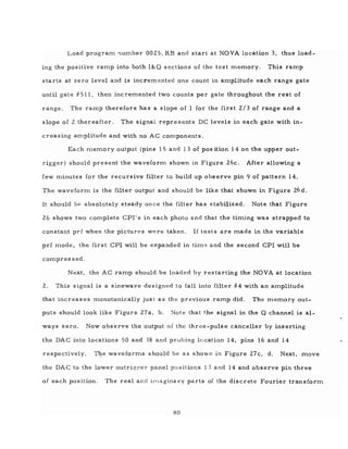 Load program I'lumber 0025. RB and start at NOVA location 3, thus load-
ing the positive ramp into both I&Q sections of the test memory. This ramp
starts at zero level and is incremented one count in amplitude each range gate
until gate #511, then incremented two counts per gate throughout the rest of
range. The ramp therefore has a slope of 1 for the first 2/3 of range and a
slope of 2 thereafter. The signal represents DC levels in each gate with in-
creasing amplitude and with no AC components.
Each memory output (pins 15 and 13 of pos ition 14 on the upper out-
rigger) should present the waveform shown in Figure 26c. After allowing a
few minutes for the recursive filter to build up observe pin 9 of pattern 14.
The waveform is the filter output and should be like that shown in Figure 26 d.
It should be absolutely steady once the filter has stabilized. Note that Figure
26 shows two complete CP11
s in each photo and that the timing was strapped to
constant prf when the pictures were taken. If tests are made in the variable
prf mode, the first CPI will be expanded in tim,~ and the second CPI will be
compressed.
Next, the AC ramp should be loaded by restarting the NOVA at location
2. This signal is a sinewave designed to fall into filter #4 with an amplitude
that increases monotonically just as the previous ramp did. The memory out-
puts should look like Figure 27a, b. Note that t.he signal in the Q channel is al-
ways zero. Now observe the output of the three-pulse canceller by inserting
the DAC into locations 50 and 38 and probing location 14, pins 16 and 14
respectively. Tl].e waveforms should be as shown in Figure 27c, d. Next, move
the DAC to the lower outrigf!er panel positions 13 and 14 and observe pin three
of each position. The real and imaginary parts of the discrete Fourier transform
80
 