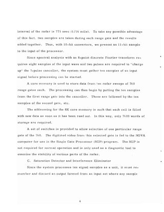 interval of the radar is 775 nsec (1/16 mile). To take any possible advantage
of this fact, two samples are taken during each range gate and the results
added together. Thus, with 10 - bit converters, we present an 11-bit sample
to the input of the processor.
Since spectral analysis with an 8-point discrete Fourier transforn1 re-
quires eight samples of the input wave and two pulses are required to "charge
up" the 3-pulse canceller, the system must gather ten samples of an input
signal before processing can be started.
A core D1emory is used to store data frOD1 ~en radar sweeps of 760
range gates each. The processing can then begin by putting the ten saD1ples
from the first range gate into the canceller. These are followed by the ten
samples of the second gate, etc.
The addressing for the 8K core D1emory is such that each cell is filled
with new data as soon as it has been read out. In this way, only 7600 words of
storage are required.
A set of switches is provided to allow selection of one particular range
gate of the 760. The digitized video from this selected gate is fed to the NOVA
cOD1puter for us e in the Single Gate Proces sor (SGP) program. The SGP is
not required for norrnal operation and is only us ed as a diagnostic tool to
examine the stability of various parts of the radar.
C. Saturation Detector and Interference Eliminator
Since the systern processes ten signal samples as a unit, it milst re-
meD1ber and discard an output formed frOD1 an input set where any sample
4
 