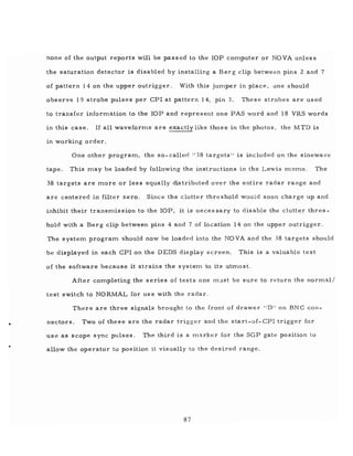 •
none of the output reports will be passed to the lOP cOIT1puter or NOVA unless
the saturation detector is disabled by installing a Bel' g clip between pins 2 and 7
of pattern 14 on the upper outrigger. With this jUIT1per in place, one should
observe 19 strobe pulses per CPl at pattern 14, pin 3. These strobes are used
to transfer inforIT1ation to the lOP and represent one PAS word and 18 VRS words
in this case. If all waveforIT1s are exactly like those in the photos, the MTD is
in working order.
One other prograIT1, the so-called "38 targets" is included on the sinewave
tape. This IT1ay be loaded by following the instructions in the Lewis IT1,eIT1o. The
38 targets are IT10re or less equally distributed over the entire radar range and
are centered in filter zero. Since the clutter threshold would soon charge up and
inhibit their transIT1is sion to the lOP, it is neces sary to disable the clutter thres-
hold with a Bel' g clip between pins 4 and 7 of location 14 on the upper outrigger.
The systeIT1 prograIT1 should now be loaded into the NOVA and the 38 targets should
be displayed in each CPl on the DEDS display screen. This is a valuable test
of the software because it strains the systen1 to its uhnost.
After cOIT1pleting the series of tests one must be sure to return the norIT1al/
test switch to NORMAL for us e with the radar,
There are three signals brought to the front of drawer "D" on BNC con-
nectors. Two of these are the radar trigger and the start-of-CPl trigger for
use as scope sync pulses. The third is a IT1arker for the SGP gate position to
allow the operator to position it visually to the desired range.
87
 