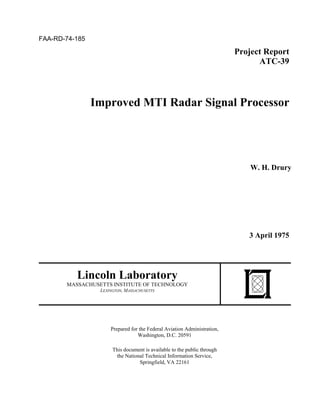 FAA-RD-74-185
Project Report
ATC-39
Improved MTI Radar Signal Processor
W. H. Drury
3 April 1975
Lincoln Laboratory
MASSACHUSETTS INSTITUTE OF TECHNOLOGY
LEXINGTON, MASSACHUSETTS
Prepared for the Federal Aviation Administration,
Washington, D.C. 20591
This document is available to the public through
the National Technical Information Service,
Springfield, VA 22161
 