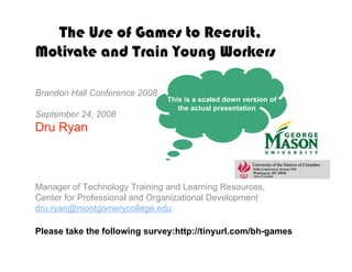 The Use of Games to Recruit,
Motivate and Train Young Workers

Brandon Hall Conference 2008
                               This is a scaled down version of
                                  the actual presentation
September 24, 2008
Dru Ryan



Manager of Technology Training and Learning Resources,
Center for Professional and Organizational Development
dru.ryan@montgomerycollege.edu

Please take the following survey:http://tinyurl.com/bh-games
 