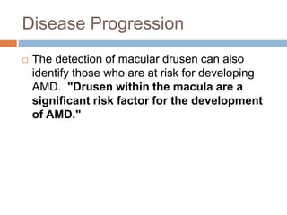 Disease Progression
 The detection of macular drusen can also
identify those who are at risk for developing
AMD. "Drusen within the macula are a
significant risk factor for the development
of AMD."
 