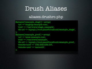 Drush Aliases
             aliases.drushrc.php
$aliases['example_stage'] = array(
   'uri' => 'staging.example.com',
   'root' => '/var/www/stage_example',
   'db-url' => 'mysqli://root:pass@localhost/example_stage',
);
$aliases['example_prod'] = array(
   'uri' => 'www.example.com',
   'root' => '/var/www/example',
   'db-url' => 'mysqli://root:pass@localhost/example_prod',
   'remote-host' => '192.232.232.33’,
   'remote-user' => 'carsonbl’,
);
 