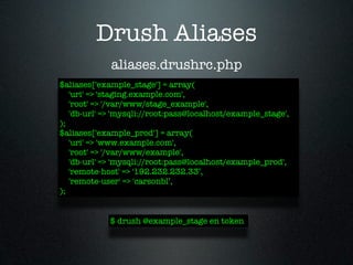 Drush Aliases
             aliases.drushrc.php
$aliases['example_stage'] = array(
   'uri' => 'staging.example.com',
   'root' => '/var/www/stage_example',
   'db-url' => 'mysqli://root:pass@localhost/example_stage',
);
$aliases['example_prod'] = array(
   'uri' => 'www.example.com',
   'root' => '/var/www/example',
   'db-url' => 'mysqli://root:pass@localhost/example_prod',
   'remote-host' => '192.232.232.33’,
   'remote-user' => 'carsonbl’,
);


             $ drush @example_stage en token
 