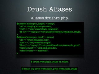 Drush Aliases
             aliases.drushrc.php
$aliases['example_stage'] = array(
   'uri' => 'staging.example.com',
   'root' => '/var/www/stage_example',
   'db-url' => 'mysqli://root:pass@localhost/example_stage',
);
$aliases['example_prod'] = array(
   'uri' => 'www.example.com',
   'root' => '/var/www/example',
   'db-url' => 'mysqli://root:pass@localhost/example_prod',
   'remote-host' => '192.232.232.33’,
   'remote-user' => 'carsonbl’,
);


             $ drush @example_stage en token


    $ drush sql-sync @example_prod @example_stage
 