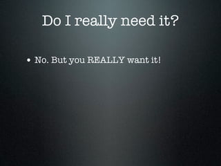 Do I really need it?

• No. But you REALLY want it!
 