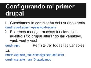 Configurando mi primer
drupal
1. Cambiamos la contraseña del usuario admin
drush upwd admin --password=admin
2. Podemos manejar muchas funciones de
    nuestro sitio drupal alterando las variables.
    vget, vset y vdel
drush vget         Permite ver todas las variables
Ej:
drush vset site_mail vacho@koala-soft.com
drush vset site_nam Drupalizando
 