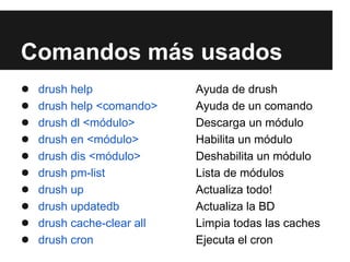 Comandos más usados
●   drush help              Ayuda de drush
●   drush help <comando>    Ayuda de un comando
●   drush dl <módulo>       Descarga un módulo
●   drush en <módulo>       Habilita un módulo
●   drush dis <módulo>      Deshabilita un módulo
●   drush pm-list           Lista de módulos
●   drush up                Actualiza todo!
●   drush updatedb          Actualiza la BD
●   drush cache-clear all   Limpia todas las caches
●   drush cron              Ejecuta el cron
 