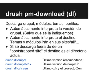 drush pm-download (dl)
Descarga drupal, módulos, temas, perfiles.
● Automáticamente interpreta la versión de
  drupal. (Salvo que se la indiquemos)
● Automáticamente interpreta el destino.
  Temas y módulos irán en sus sites/all/...
● Si se descarga fuera de de un
  "bootstrapped site" el destino es el directorio
  actual.
drush dl drupal       Última versión recomendada
drush dl drupal-7.x   Última versión de drupal 7.
drush dl cck zen      Último cck y el proyecto Zen
 