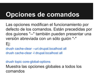 Opciones de comandos
Las opciones modifican el funcionamiento por
defecto de los comandos. Están precedidas por
dos guiones "--" también pueden presentar una
versión abreviada con un sólo guión "-"
Ej:
drush cache-clear --uri:drupal.localhost all
drush cache-clear -l drupal.localhost all

drush topic core-global-options
Muestra las opciones globales a todos los
comandos
 
