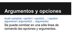 Argumentos y opciones
drush comando --opción1 --opción2 ... --opciónn
argumento1 argumento2 ... argumenton
Se puede combiar en una sóla linea de
comando las opciones y argumentos.
 