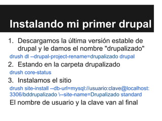 Instalando mi primer drupal
1. Descargamos la última versión estable de
   drupal y le damos el nombre "drupalizado"
drush dl --drupal-project-rename=drupalizado drupal
2. Estando en la carpeta drupalizado
drush core-status
3. Instalamos el sitio
drush site-install --db-url=mysql://usuario:clave@localhost:
3306/bddrupalizado --site-name=Drupalizado standard
El nombre de usuario y la clave van al final
 