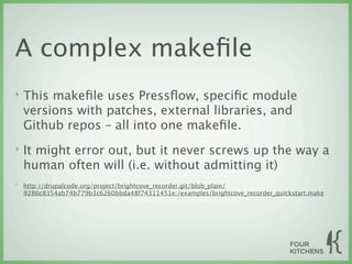 A complex makeﬁle
‣   This makeﬁle uses Pressﬂow, speciﬁc module
    versions with patches, external libraries, and
    Github repos – all into one makeﬁle.
‣   It might error out, but it never screws up the way a
    human often will (i.e. without admitting it)
‣   http://drupalcode.org/project/brightcove_recorder.git/blob_plain/
    9286c8354ab74b779b3c6260bbda48f74311451e:/examples/brightcove_recorder_quickstart.make
 