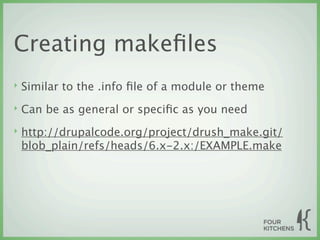 Creating makeﬁles
‣   Similar to the .info ﬁle of a module or theme
‣   Can be as general or speciﬁc as you need
‣   http://drupalcode.org/project/drush_make.git/
    blob_plain/refs/heads/6.x-2.x:/EXAMPLE.make
 