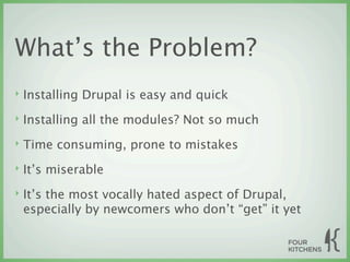 What’s the Problem?
‣   Installing Drupal is easy and quick
‣   Installing all the modules? Not so much
‣   Time consuming, prone to mistakes
‣   It’s miserable
‣   It’s the most vocally hated aspect of Drupal,
    especially by newcomers who don’t “get” it yet
 