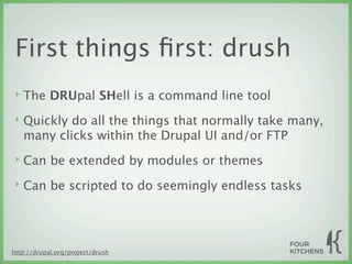 First things ﬁrst: drush
 ‣   The DRUpal SHell is a command line tool
 ‣   Quickly do all the things that normally take many,
     many clicks within the Drupal UI and/or FTP
 ‣   Can be extended by modules or themes
 ‣   Can be scripted to do seemingly endless tasks




http://drupal.org/project/drush
 