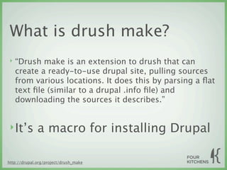 What is drush make?
 ‣   “Drush make is an extension to drush that can
     create a ready-to-use drupal site, pulling sources
     from various locations. It does this by parsing a ﬂat
     text ﬁle (similar to a drupal .info ﬁle) and
     downloading the sources it describes.”


 ‣ It’s       a macro for installing Drupal

http://drupal.org/project/drush_make
 