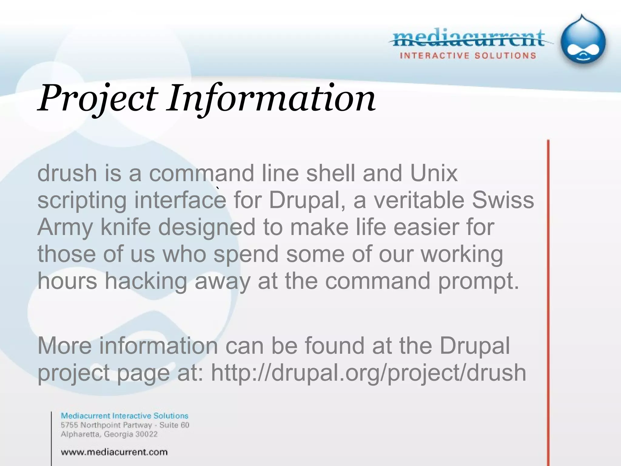 Project Information drush is a command line shell and Unix scripting interface for Drupal, a veritable Swiss Army knife designed to make life easier for those of us who spend some of our working hours hacking away at the command prompt. More information can be found at the Drupal project page at: http://drupal.org/project/drush ` 