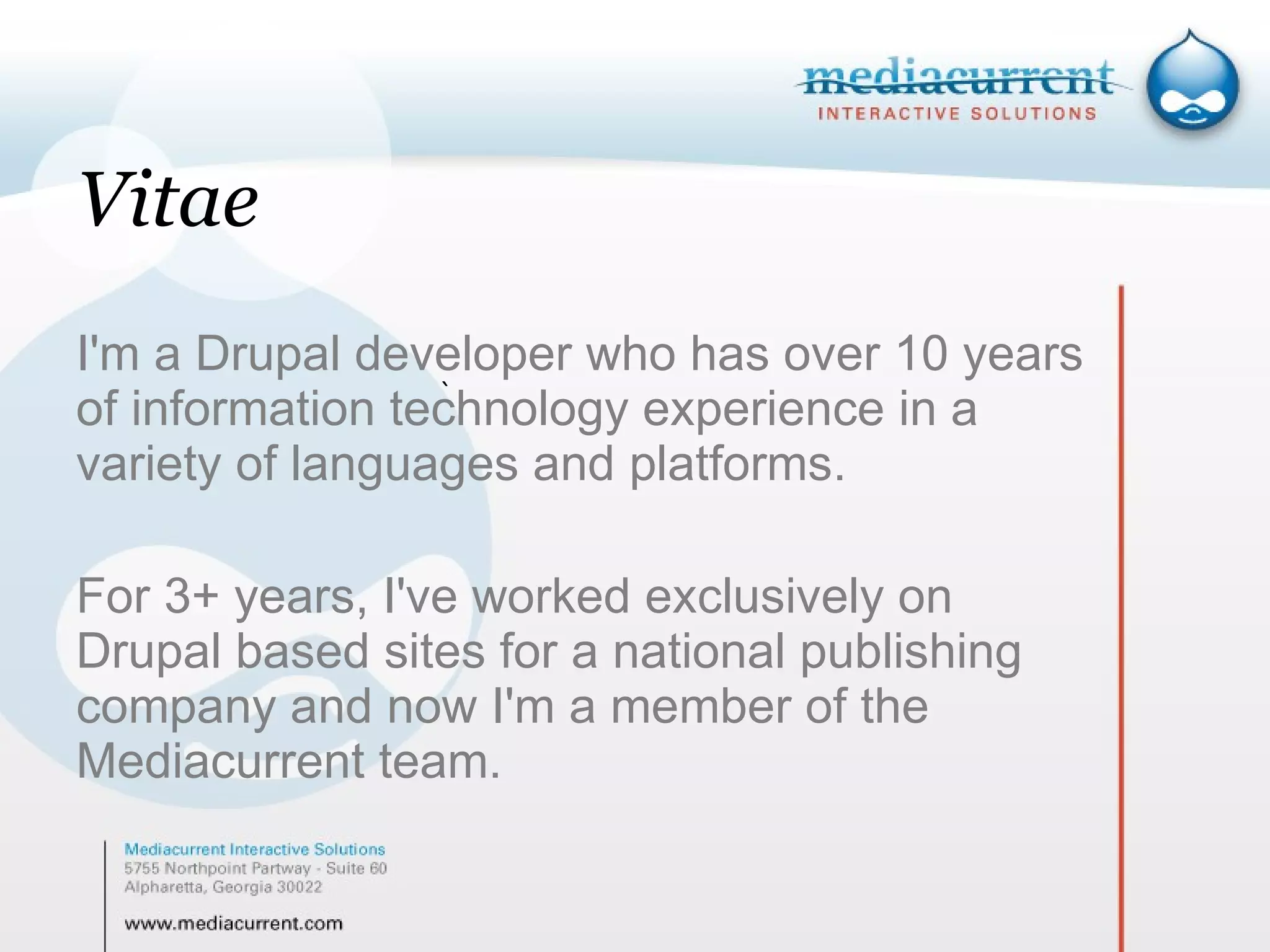 Vitae I'm a Drupal developer who has over 10 years of information technology experience in a variety of languages and platforms.  For 3+ years, I've worked exclusively on Drupal based sites for a national publishing company and now I'm a member of the Mediacurrent team.  ` 