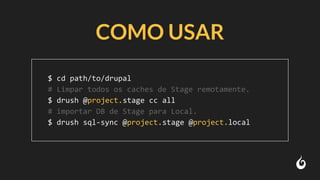 COMO USAR
$ cd path/to/drupal
# Limpar todos os caches de Stage remotamente.
$ drush @project.stage cc all
# importar DB de Stage para Local.
$ drush sql-sync @project.stage @project.local
 