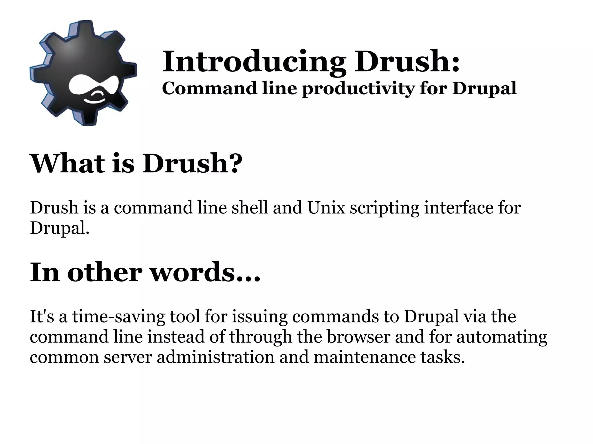 What is Drush? Drush is a command line shell and Unix scripting interface for Drupal. In other words... It's a time-saving tool for issuing commands to Drupal via the command line instead of through the browser and for automating  common server administration and maintenance tasks. Introducing Drush: Command line productivity for Drupal 