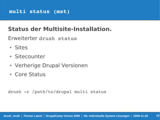 multi status (mst)


   Status der Multisite-Installation.
   Erweiterter drush status
    ●   Sites
    ●   Sitecounter
    ●   Verherige Drupal Versionen
    ●   Core Status


   drush ­r /path/to/drupal multi status




drush_multi | Florian Latzel | DrupalCamp Vienna 2009 | ISL Individuelle System Lösungen | 2009-11-28   10
 