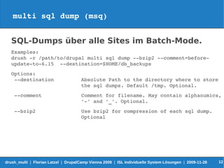 multi sql dump (msq)


   SQL-Dumps über alle Sites im Batch-Mode.
   Examples:
   drush ­r /path/to/drupal multi sql dump ­­bzip2 ­­comment=before­
   update­to­6.15  ­­destination=$HOME/db_backups
   Options:
    ­­destination                     Absolute Path to the directory where to store 
                                      the sql dumps. Default /tmp. Optional.
    ­­comment             Comment for filename. May contain alphanumics, 
                          '­' and '_'. Optional.
    ­­bzip2               Use bzip2 for compression of each sql dump. 
                          Optional




drush_multi | Florian Latzel | DrupalCamp Vienna 2009 | ISL Individuelle System Lösungen | 2009-11-28   12
 