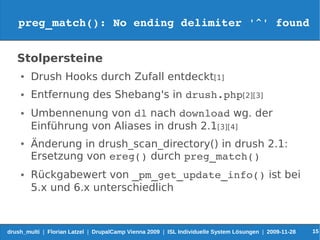 preg_match(): No ending delimiter '^' found


   Stolpersteine
    ●   Drush Hooks durch Zufall entdeckt[1]
    ●   Entfernung des Shebang's in drush.php[2][3]
    ●   Umbennenung von dl nach download wg. der
        Einführung von Aliases in drush 2.1[3][4]
    ●   Änderung in drush_scan_directory() in drush 2.1:
        Ersetzung von ereg() durch preg_match()
    ●   Rückgabewert von _pm_get_update_info() ist bei
        5.x und 6.x unterschiedlich



drush_multi | Florian Latzel | DrupalCamp Vienna 2009 | ISL Individuelle System Lösungen | 2009-11-28   15
 