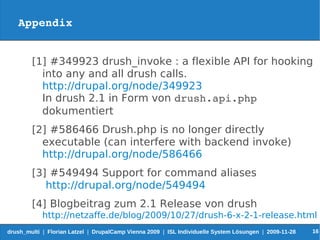 Appendix


        [1] #349923 drush_invoke : a flexible API for hooking
          into any and all drush calls.
          http://drupal.org/node/349923
          In drush 2.1 in Form von drush.api.php 
          dokumentiert
        [2] #586466 Drush.php is no longer directly
          executable (can interfere with backend invoke)
          http://drupal.org/node/586466
        [3] #549494 Support for command aliases
           http://drupal.org/node/549494
        [4] Blogbeitrag zum 2.1 Release von drush
            http://netzaffe.de/blog/2009/10/27/drush-6-x-2-1-release.html
drush_multi | Florian Latzel | DrupalCamp Vienna 2009 | ISL Individuelle System Lösungen | 2009-11-28   16
 