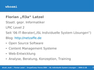 whoami


    Florian „fl3a“ Latzel
    Staatl. gepr. Informatiker
    LPIC Level 2
    Seit '06 IT-Berater(„ISL Individuelle System Lösungen“)
    Blog: http://netzaffe.de
    ●   Open Source Software
    ●   Content Management Systeme
    ●   Web-Entwicklung
    ●   Analyse, Beratung, Konzeption, Training

drush_multi | Florian Latzel | DrupalCamp Vienna 2009 | ISL Individuelle System Lösungen | 2009-11-28   2
 