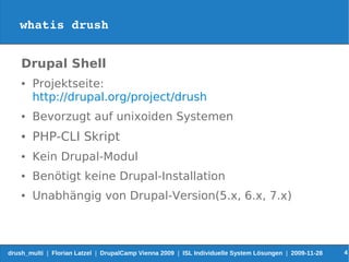 whatis drush


    Drupal Shell
    ●   Projektseite:
        http://drupal.org/project/drush
    ●   Bevorzugt auf unixoiden Systemen
    ●   PHP-CLI Skript
    ●   Kein Drupal-Modul
    ●   Benötigt keine Drupal-Installation
    ●   Unabhängig von Drupal-Version(5.x, 6.x, 7.x)



drush_multi | Florian Latzel | DrupalCamp Vienna 2009 | ISL Individuelle System Lösungen | 2009-11-28   4
 