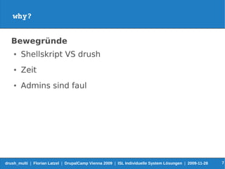why?


   Bewegründe
    ●   Shellskript VS drush
    ●   Zeit
    ●   Admins sind faul




drush_multi | Florian Latzel | DrupalCamp Vienna 2009 | ISL Individuelle System Lösungen | 2009-11-28   7
 