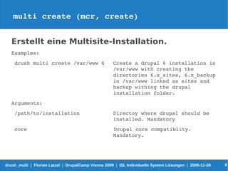 multi create (mcr, create)


   Erstellt eine Multisite-Installation.
   Examples:
    drush multi create /var/www 6                    Create a drupal 6 installation in 
                                                     /var/www with creating the 
                                                     directories 6.x_sites, 6.x_backup 
                                                     in /var/www linked as sites and 
                                                     backup withing the drupal 
                                                     installation folder.
   Arguments:
    /path/to/installation                            Directoy where drupal should be
                                                     installed. Mandatory
    core                            Drupal core compatiblity.
                                    Mandatory.




drush_multi | Florian Latzel | DrupalCamp Vienna 2009 | ISL Individuelle System Lösungen | 2009-11-28   8
 