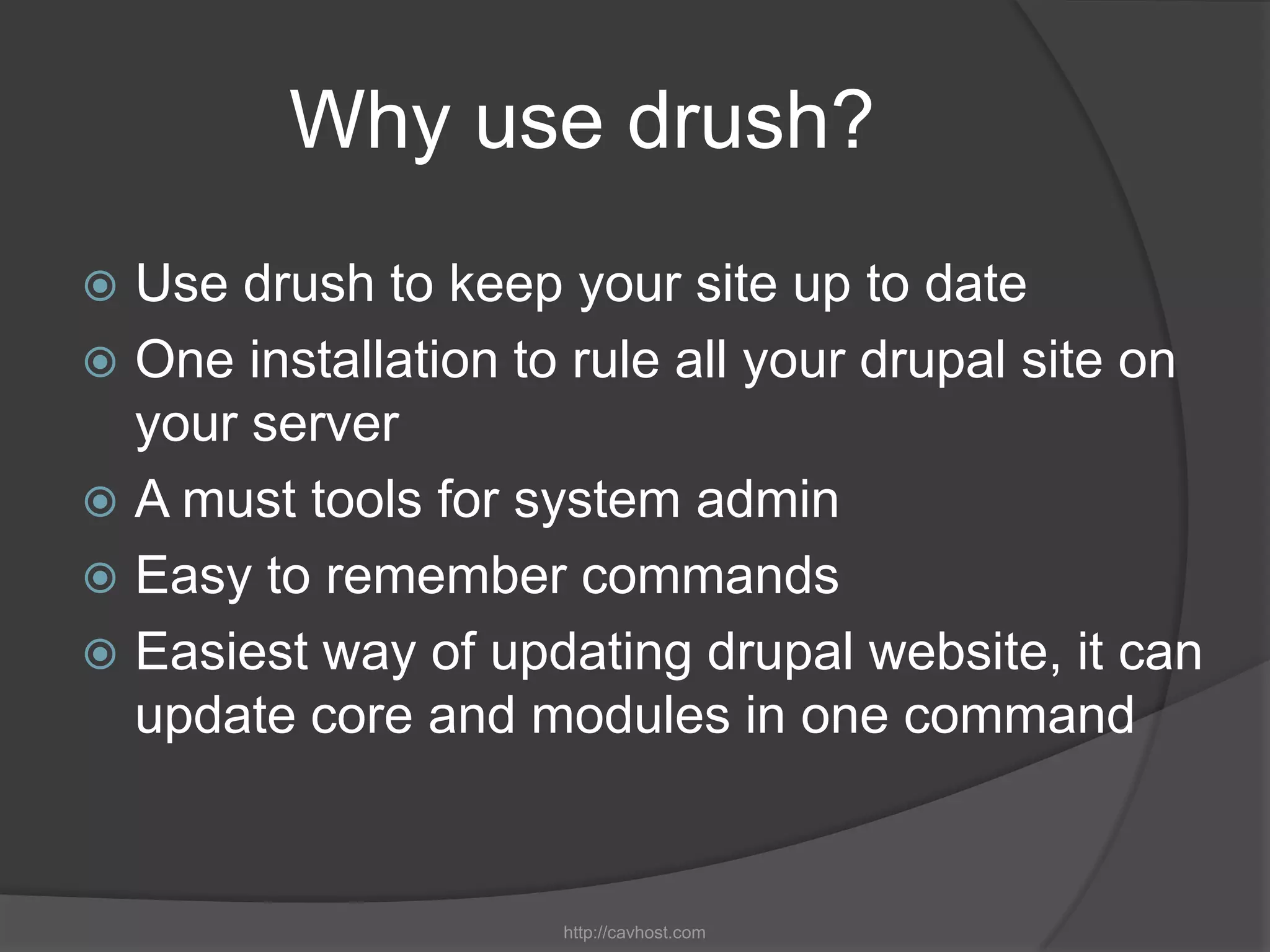 Why use drush?
 Use drush to keep your site up to date
 One installation to rule all your drupal site on
  your server
 A must tools for system admin
 Easy to remember commands
 Easiest way of updating drupal website, it can
  update core and modules in one command


                     http://cavhost.com
 
