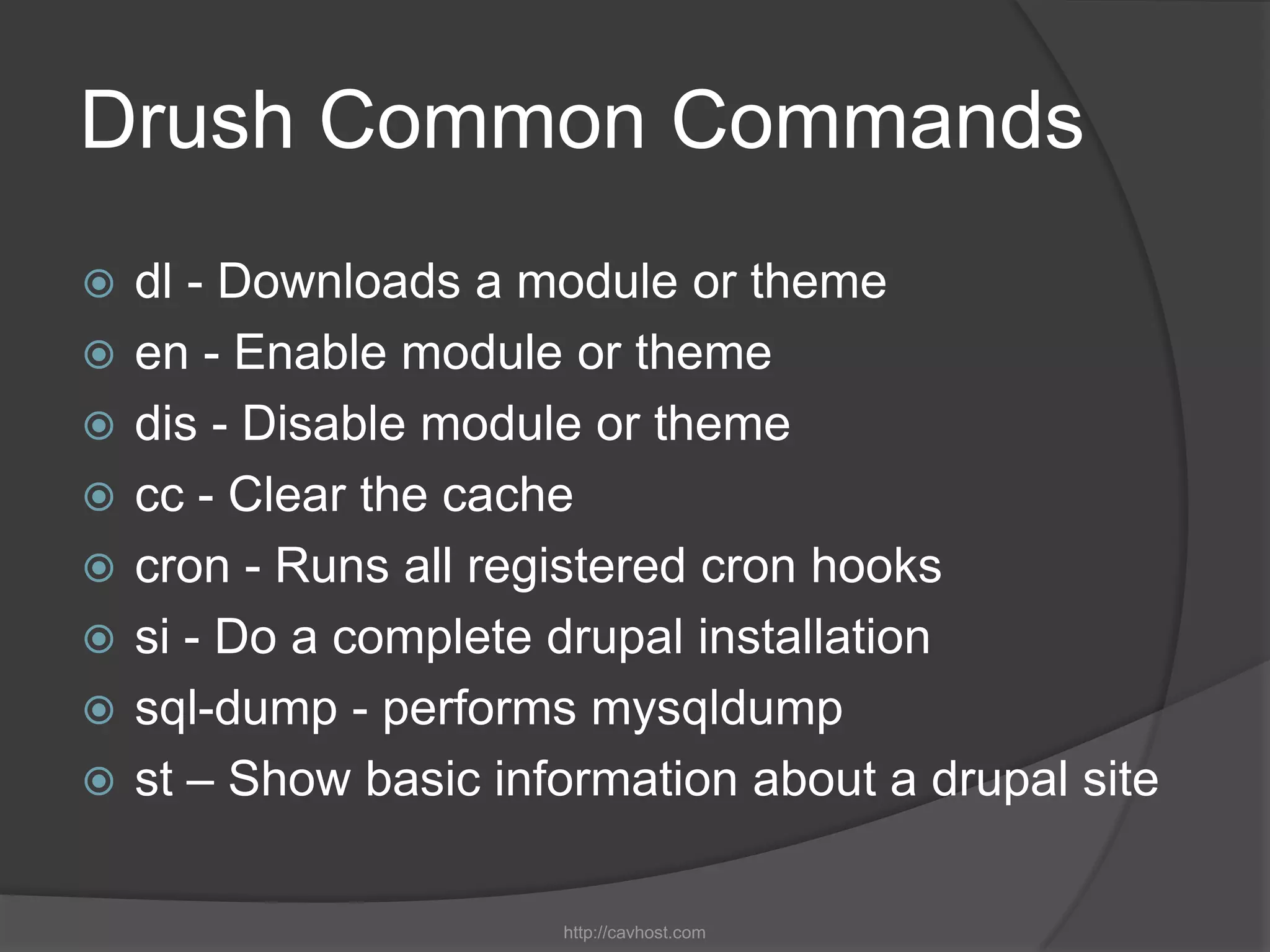 Drush Common Commands
   dl - Downloads a module or theme
   en - Enable module or theme
   dis - Disable module or theme
   cc - Clear the cache
   cron - Runs all registered cron hooks
   si - Do a complete drupal installation
   sql-dump - performs mysqldump
   st – Show basic information about a drupal site

                       http://cavhost.com
 