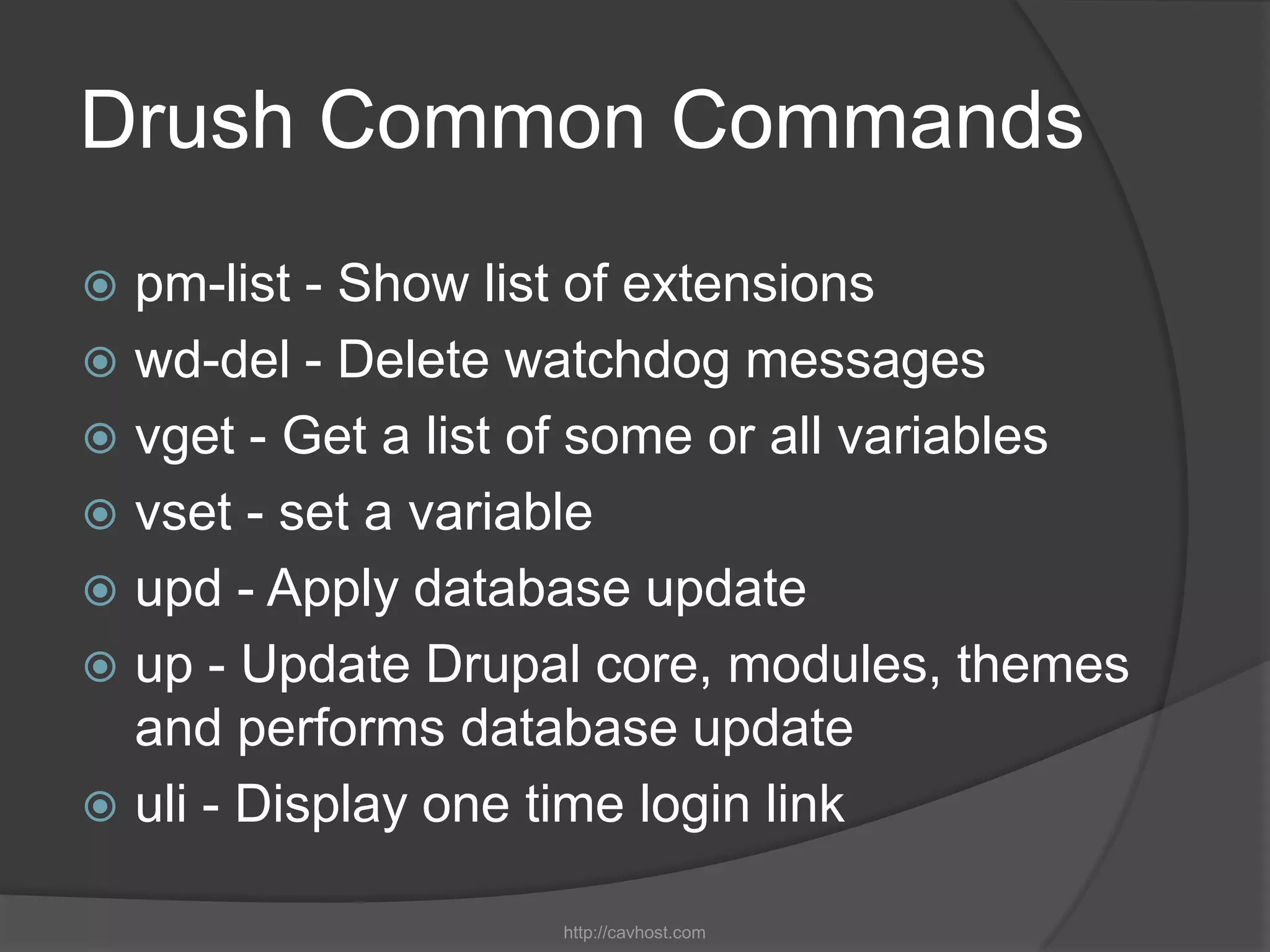 Drush Common Commands
 pm-list - Show list of extensions
 wd-del - Delete watchdog messages
 vget - Get a list of some or all variables
 vset - set a variable
 upd - Apply database update
 up - Update Drupal core, modules, themes
  and performs database update
 uli - Display one time login link

                    http://cavhost.com
 