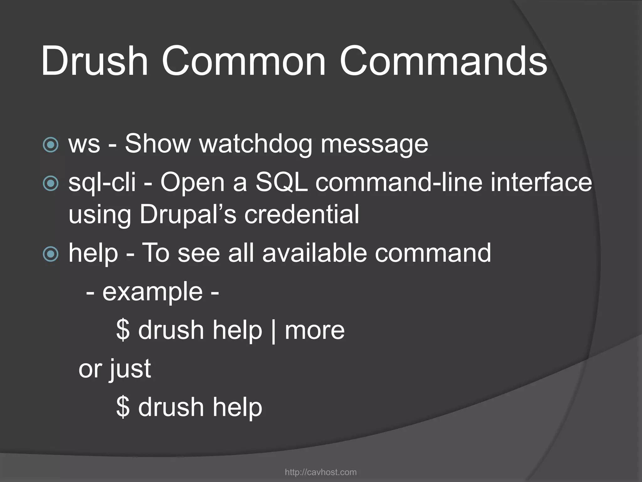 Drush Common Commands
 ws - Show watchdog message
 sql-cli - Open a SQL command-line interface
  using Drupal’s credential
 help - To see all available command
    - example -
       $ drush help | more
   or just
       $ drush help

                   http://cavhost.com
 