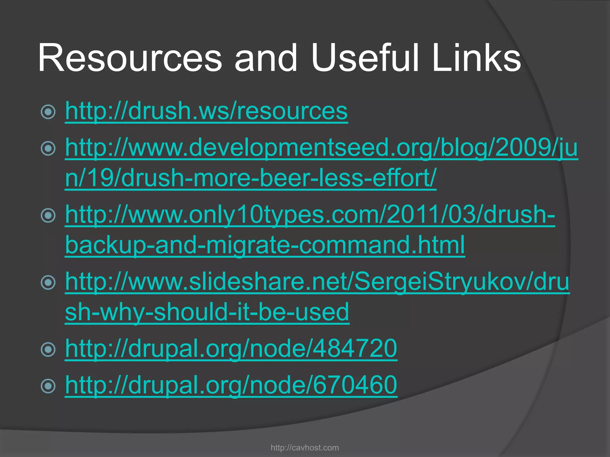 Resources and Useful Links
 http://drush.ws/resources
 http://www.developmentseed.org/blog/2009/ju
  n/19/drush-more-beer-less-effort/
 http://www.only10types.com/2011/03/drush-
  backup-and-migrate-command.html
 http://www.slideshare.net/SergeiStryukov/dru
  sh-why-should-it-be-used
 http://drupal.org/node/484720
 http://drupal.org/node/670460

                   http://cavhost.com
 