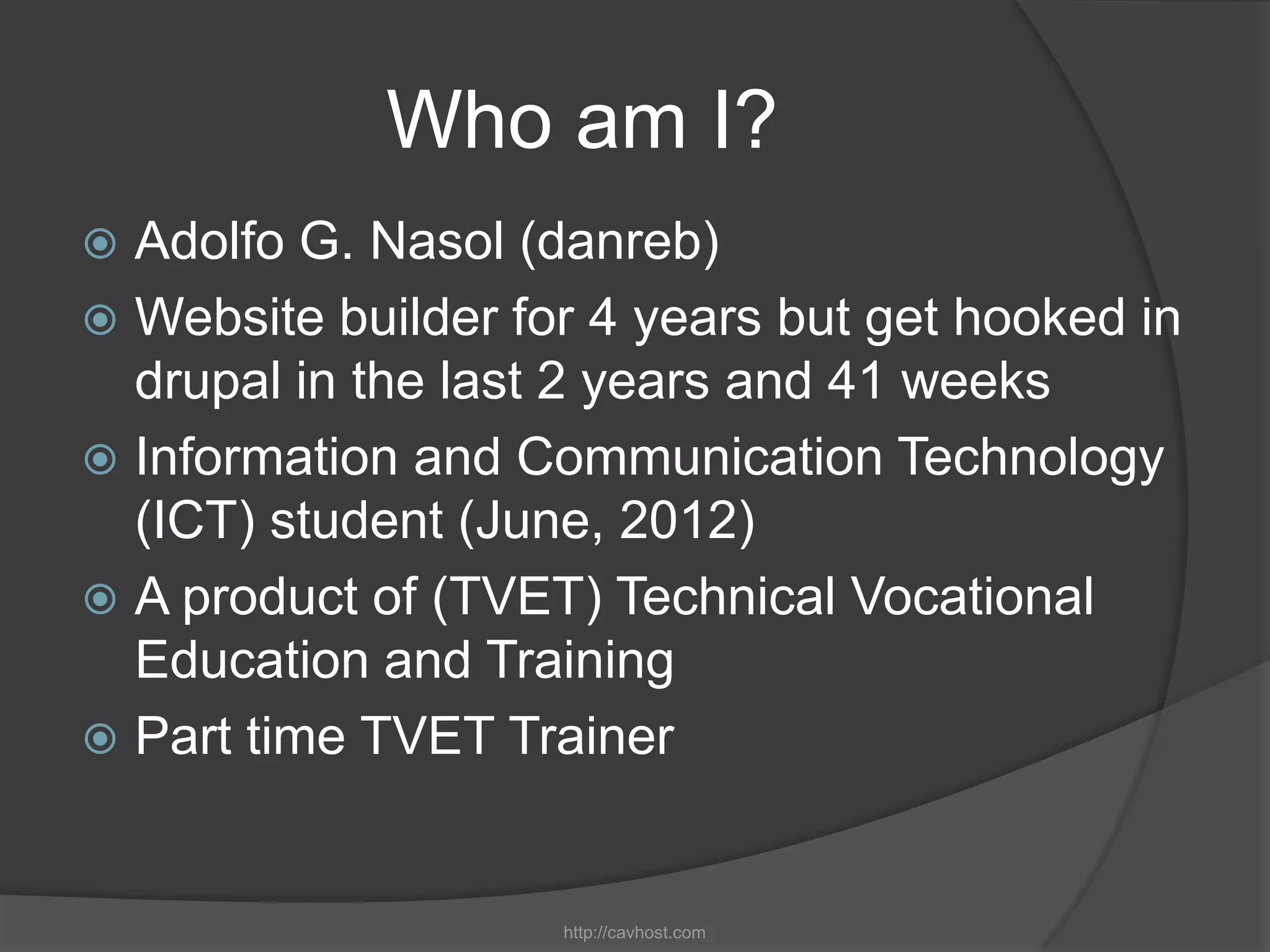 Who am I?
 Adolfo G. Nasol (danreb)
 Website builder for 4 years but get hooked in
  drupal in the last 2 years and 41 weeks
 Information and Communication Technology
  (ICT) student (June, 2012)
 A product of (TVET) Technical Vocational
  Education and Training
 Part time TVET Trainer



                    http://cavhost.com
 