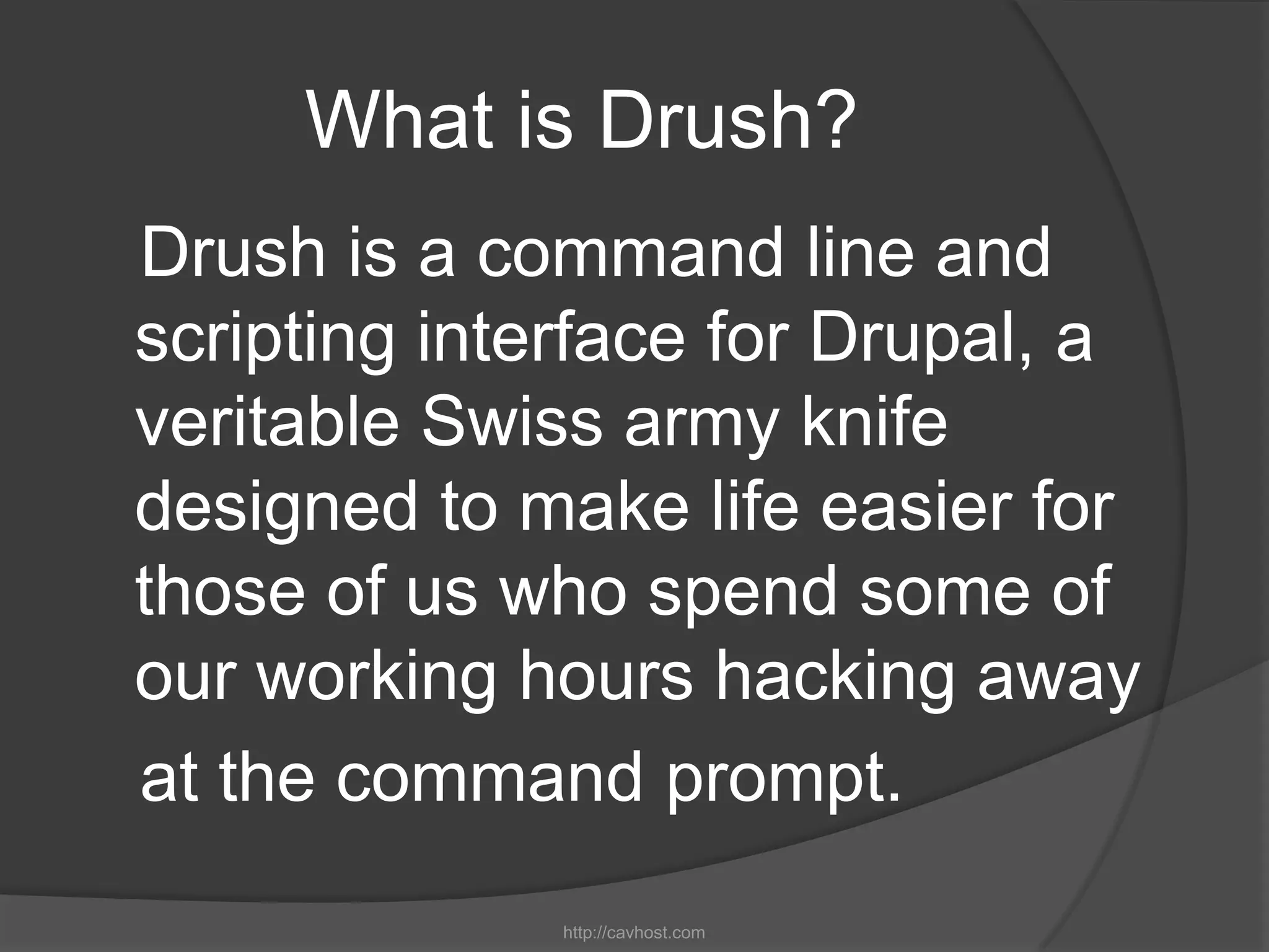 What is Drush?
Drush is a command line and
scripting interface for Drupal, a
veritable Swiss army knife
designed to make life easier for
those of us who spend some of
our working hours hacking away
at the command prompt.
              http://cavhost.com
 
