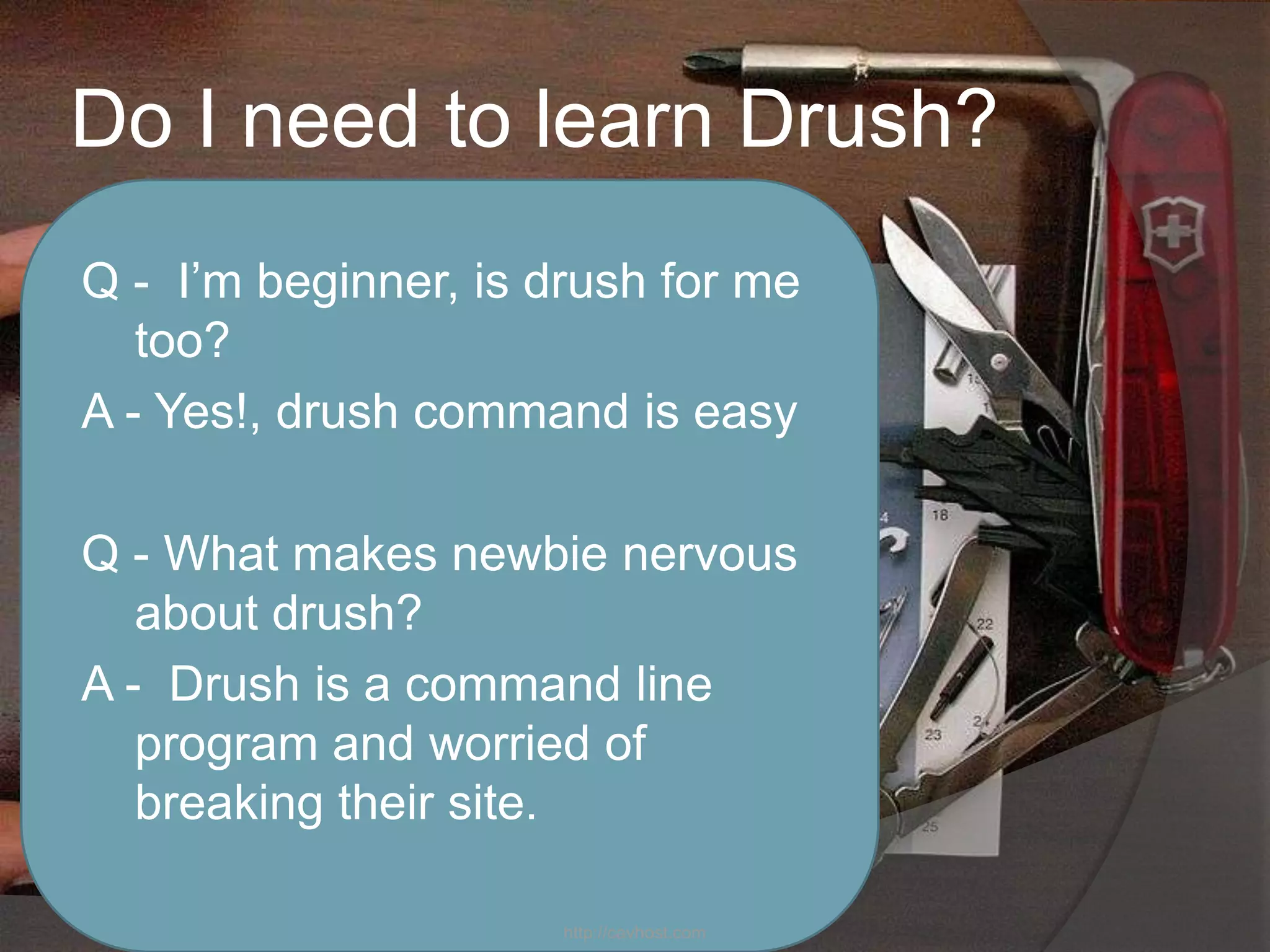 Do I need to learn Drush?
Q - I’m beginner, is drush for me
   too?
A - Yes!, drush command is easy

Q - What makes newbie nervous
   about drush?
A - Drush is a command line
   program and worried of
   breaking their site.

                      http://cavhost.com
 